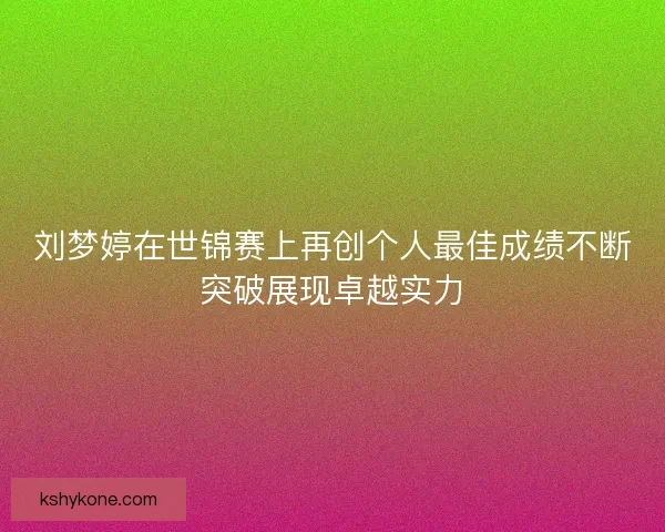 刘梦婷在世锦赛上再创个人最佳成绩不断突破展现卓越实力