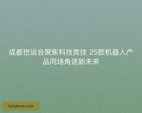成都世运会聚焦科技竞技 25款机器人产品同场角逐新未来