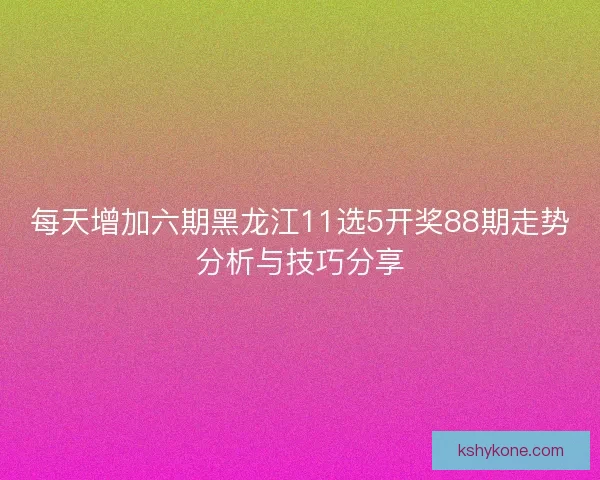 每天增加六期黑龙江11选5开奖88期走势分析与技巧分享