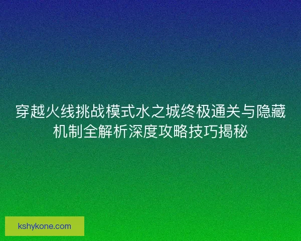 穿越火线挑战模式水之城终极通关与隐藏机制全解析深度攻略技巧揭秘